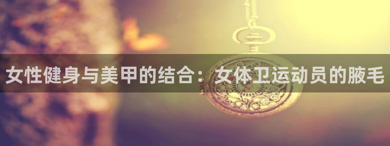 女性健身与美甲的结合：女体卫运动员的腋毛